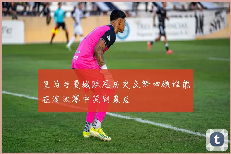 皇马与曼城欧冠历史交锋回顾谁能在淘汰赛中笑到最后