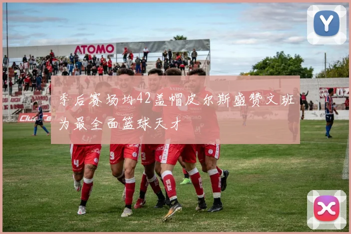 季后赛场均42盖帽皮尔斯盛赞文班为最全面篮球天才