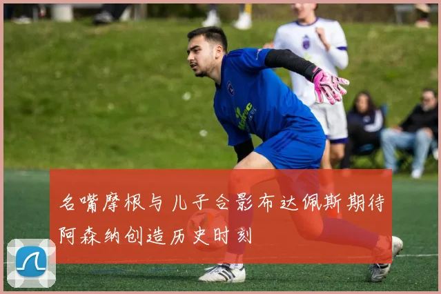 名嘴摩根与儿子合影布达佩斯期待阿森纳创造历史时刻
