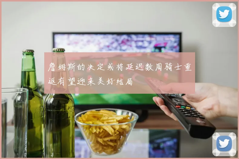 詹姆斯的决定或将延迟数周骑士重返有望迎来美好结局