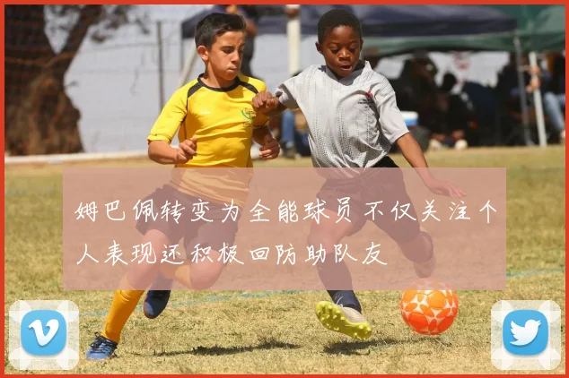 姆巴佩转变为全能球员不仅关注个人表现还积极回防助队友