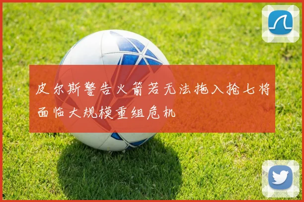皮尔斯警告火箭若无法拖入抢七将面临大规模重组危机
