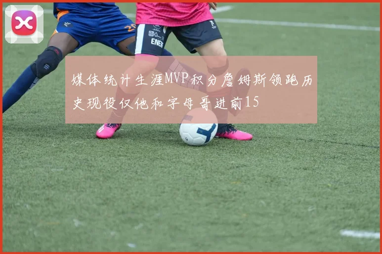 媒体统计生涯MVP积分詹姆斯领跑历史现役仅他和字母哥进前15