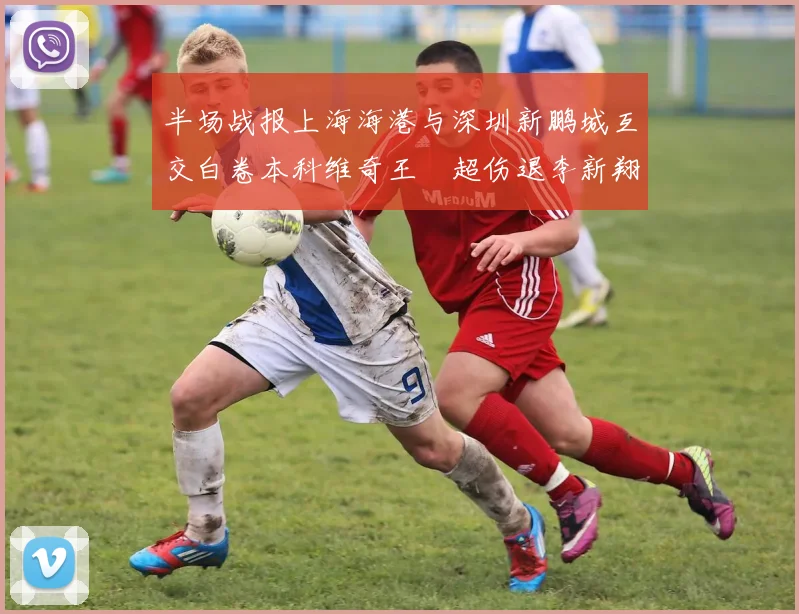 半场战报上海海港与深圳新鹏城互交白卷本科维奇王燊超伤退李新翔错失良机