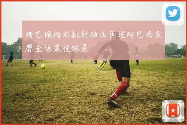姆巴佩精彩挑射助法国逆转巴西荣膺全场最佳球员
