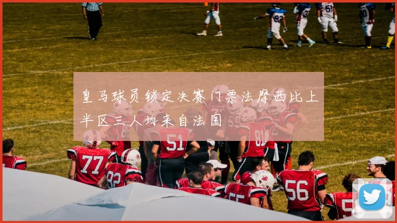 皇马球员锁定决赛门票法摩西比上半区三人均来自法国