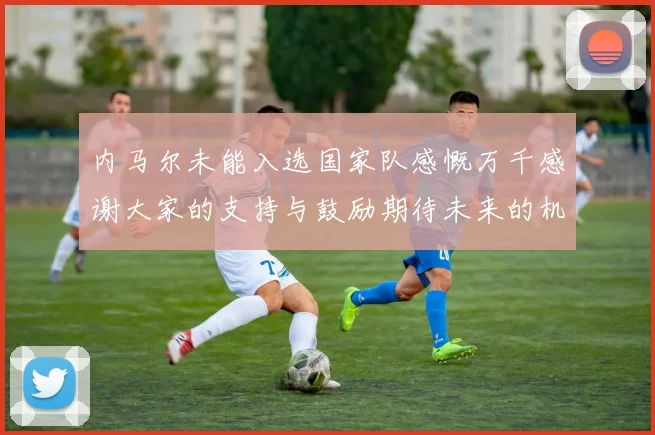 内马尔未能入选国家队感慨万千感谢大家的支持与鼓励期待未来的机会