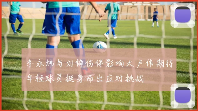 李永炜与刘铮伤停影响大卢伟期待年轻球员挺身而出应对挑战