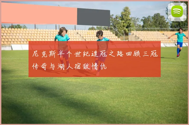 尼克斯半个世纪追冠之路回顾三冠传奇与湖人宿敌情仇