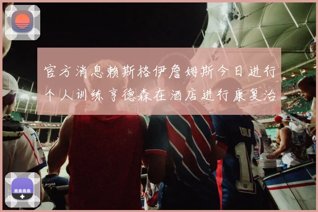 官方消息赖斯格伊詹姆斯今日进行个人训练亨德森在酒店进行康复治疗