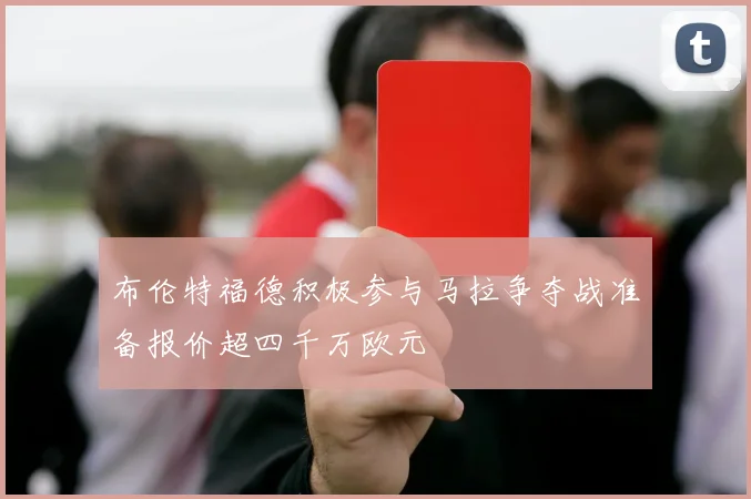 布伦特福德积极参与马拉争夺战准备报价超四千万欧元