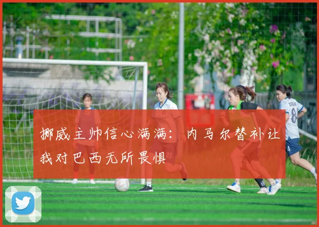 挪威主帅信心满满：内马尔替补让我对巴西无所畏惧