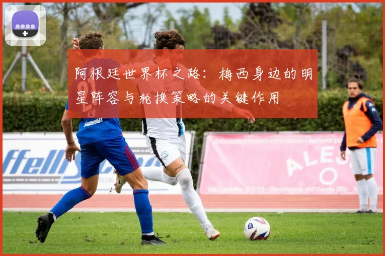 阿根廷世界杯之路：梅西身边的明星阵容与轮换策略的关键作用