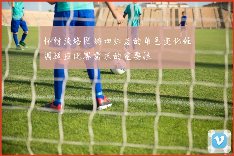 怀特谈塔图姆回归后的角色变化强调适应比赛需求的重要性