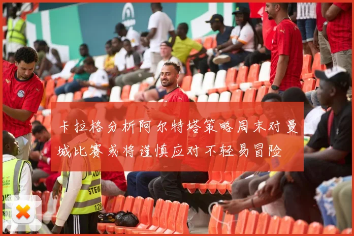 卡拉格分析阿尔特塔策略周末对曼城比赛或将谨慎应对不轻易冒险