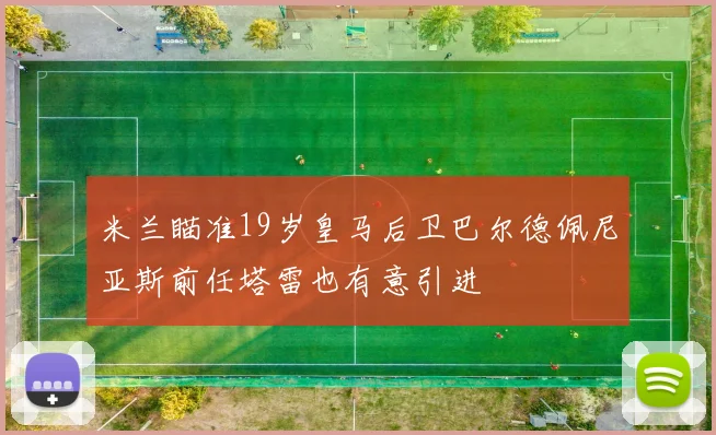 米兰瞄准19岁皇马后卫巴尔德佩尼亚斯前任塔雷也有意引进