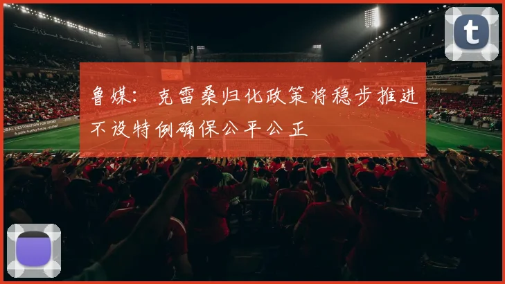 鲁媒：克雷桑归化政策将稳步推进不设特例确保公平公正