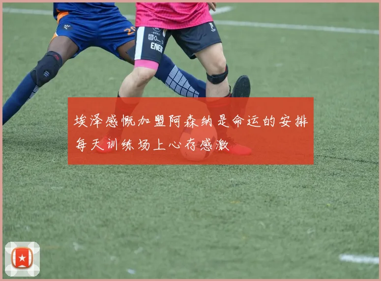 埃泽感慨加盟阿森纳是命运的安排每天训练场上心存感激