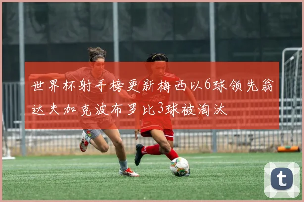 世界杯射手榜更新梅西以6球领先翁达夫加克波布罗比3球被淘汰