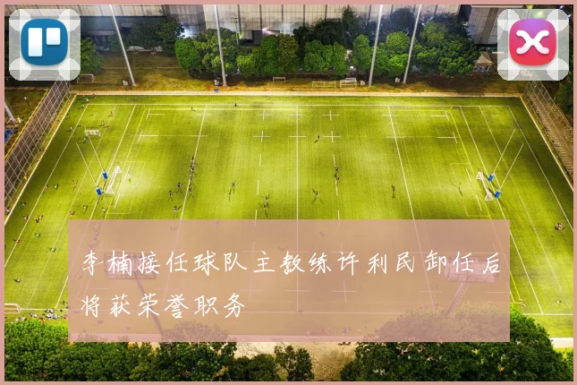 李楠接任球队主教练许利民卸任后将获荣誉职务