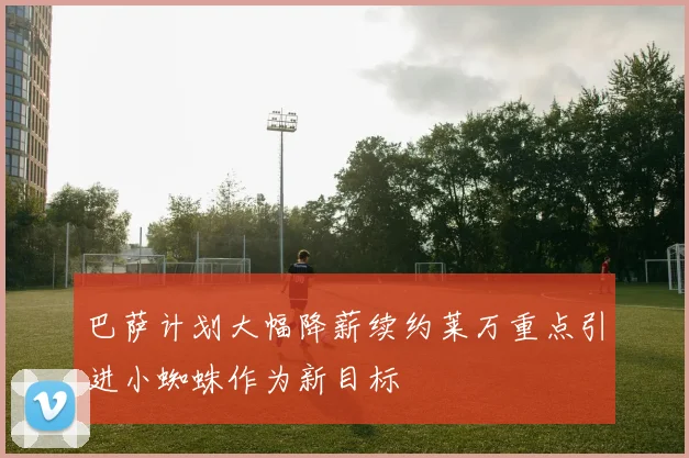 巴萨计划大幅降薪续约莱万重点引进小蜘蛛作为新目标