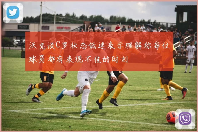 沃克谈C罗状态低迷表示理解称每位球员都有表现不佳的时刻