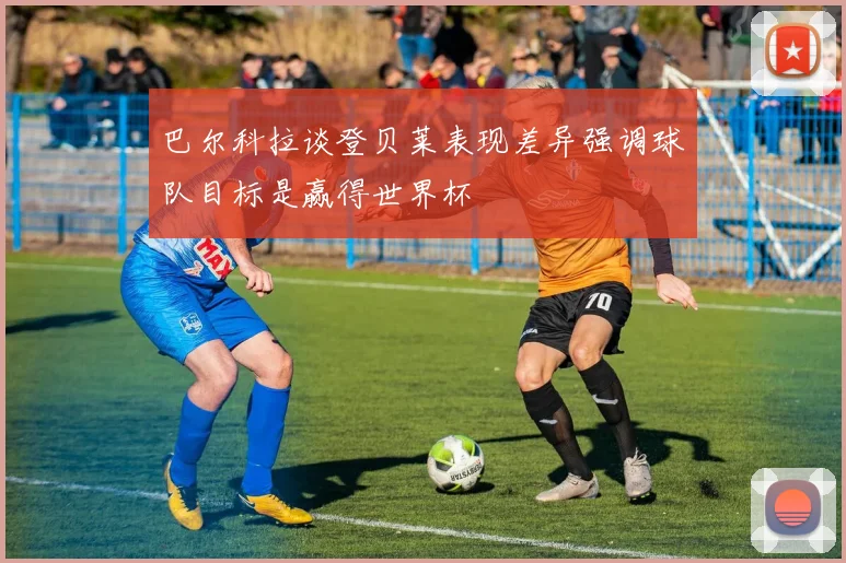 巴尔科拉谈登贝莱表现差异强调球队目标是赢得世界杯