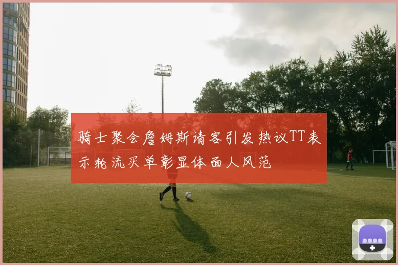 骑士聚会詹姆斯请客引发热议TT表示轮流买单彰显体面人风范