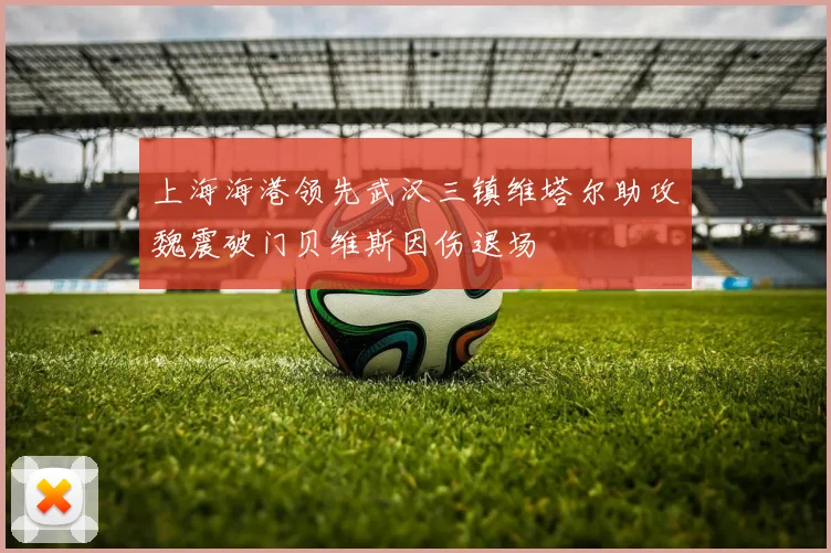 上海海港领先武汉三镇维塔尔助攻魏震破门贝维斯因伤退场